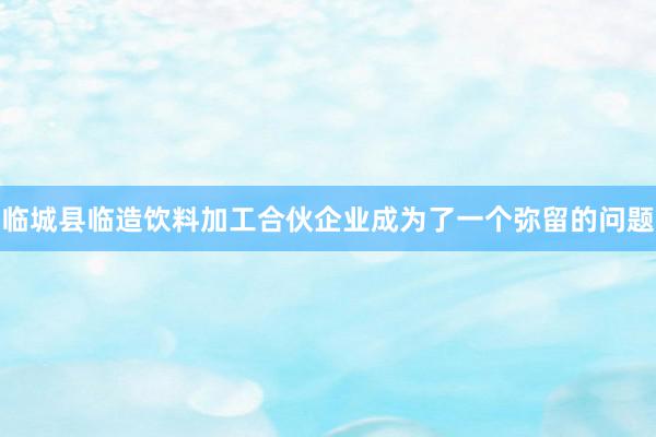 临城县临造饮料加工合伙企业成为了一个弥留的问题
