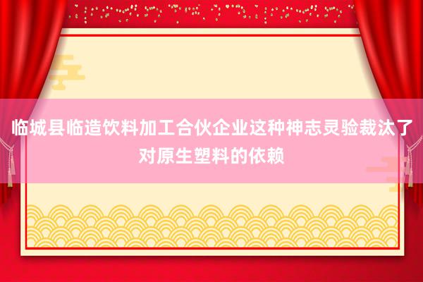 临城县临造饮料加工合伙企业这种神志灵验裁汰了对原生塑料的依赖